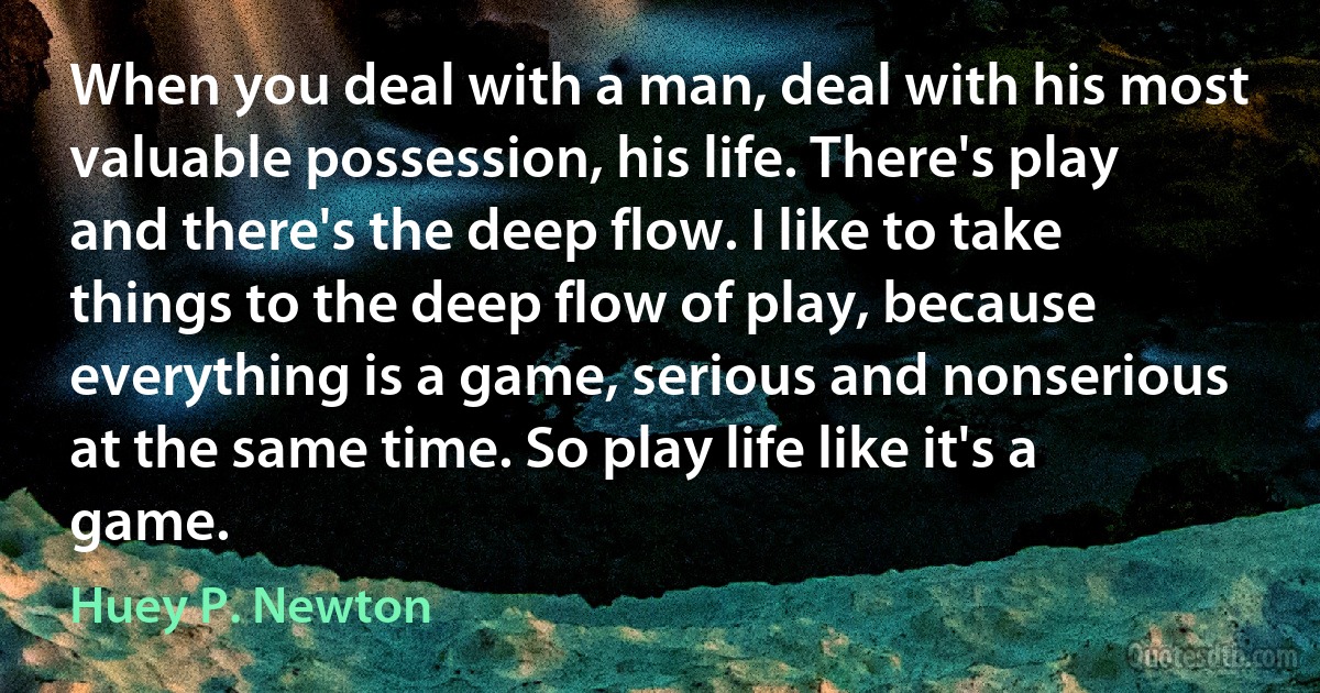 When you deal with a man, deal with his most valuable possession, his life. There's play and there's the deep flow. I like to take things to the deep flow of play, because everything is a game, serious and nonserious at the same time. So play life like it's a game. (Huey P. Newton)