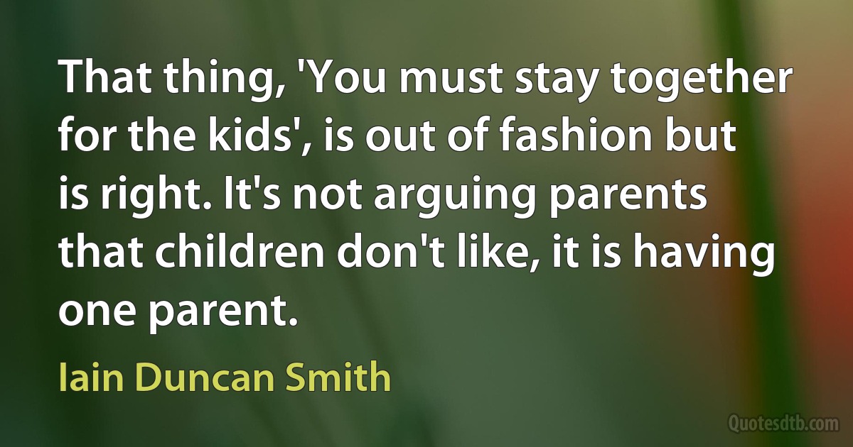 That thing, 'You must stay together for the kids', is out of fashion but is right. It's not arguing parents that children don't like, it is having one parent. (Iain Duncan Smith)