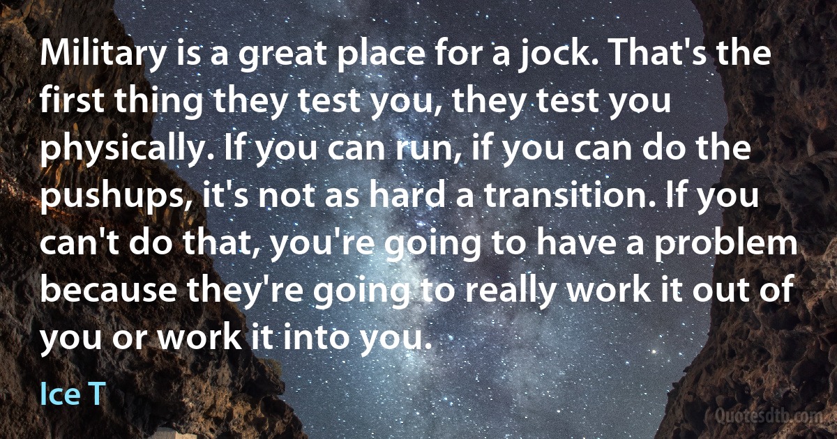 Military is a great place for a jock. That's the first thing they test you, they test you physically. If you can run, if you can do the pushups, it's not as hard a transition. If you can't do that, you're going to have a problem because they're going to really work it out of you or work it into you. (Ice T)