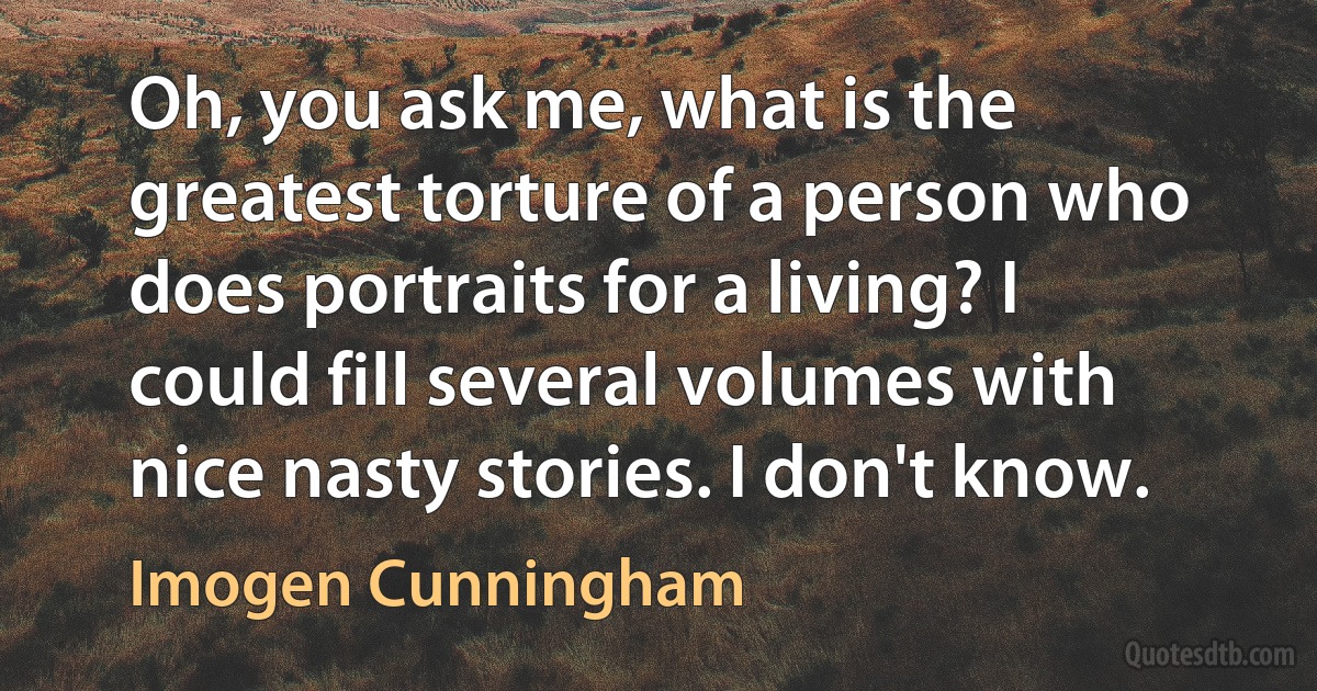 Oh, you ask me, what is the greatest torture of a person who does portraits for a living? I could fill several volumes with nice nasty stories. I don't know. (Imogen Cunningham)