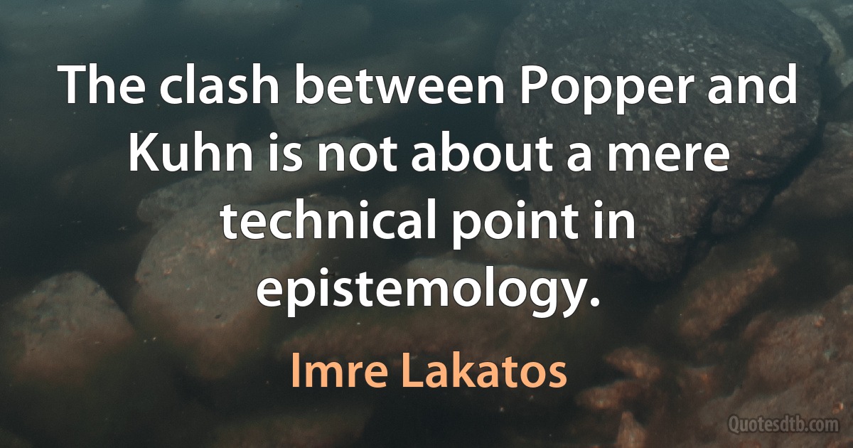 The clash between Popper and Kuhn is not about a mere technical point in epistemology. (Imre Lakatos)