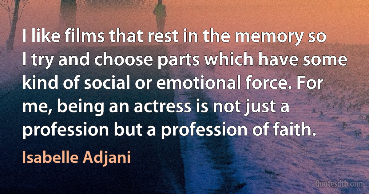 I like films that rest in the memory so I try and choose parts which have some kind of social or emotional force. For me, being an actress is not just a profession but a profession of faith. (Isabelle Adjani)