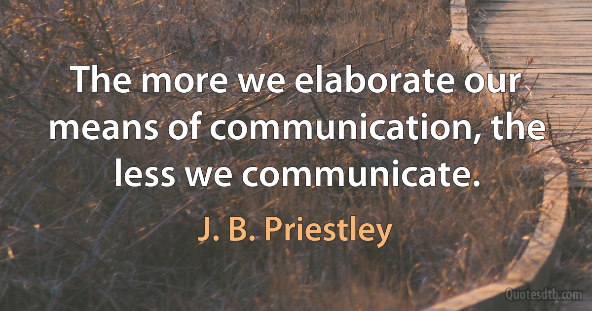 The more we elaborate our means of communication, the less we communicate. (J. B. Priestley)