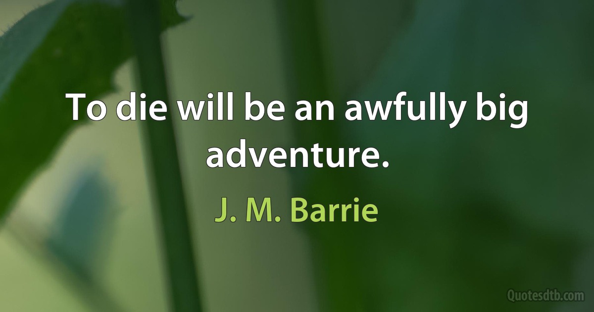 To die will be an awfully big adventure. (J. M. Barrie)