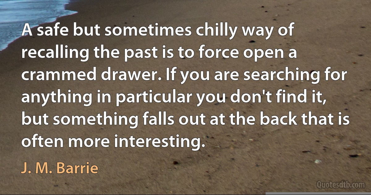 A safe but sometimes chilly way of recalling the past is to force open a crammed drawer. If you are searching for anything in particular you don't find it, but something falls out at the back that is often more interesting. (J. M. Barrie)