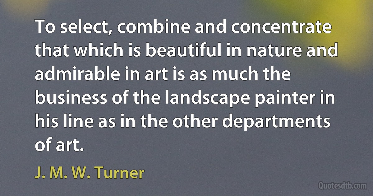 To select, combine and concentrate that which is beautiful in nature and admirable in art is as much the business of the landscape painter in his line as in the other departments of art. (J. M. W. Turner)