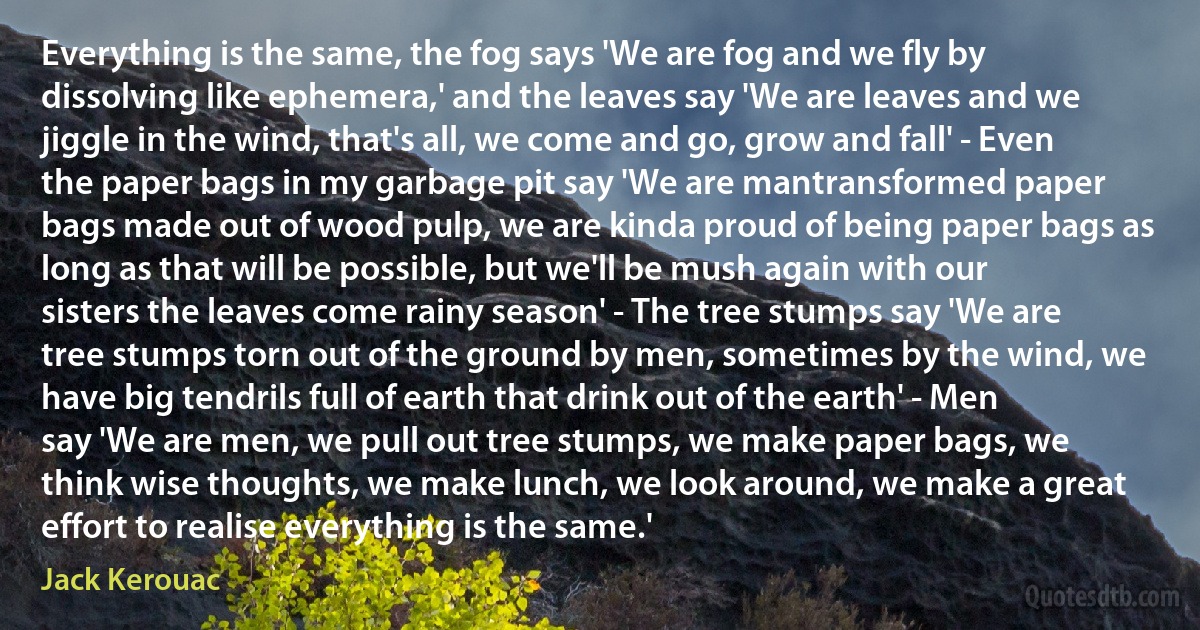 Everything is the same, the fog says 'We are fog and we fly by dissolving like ephemera,' and the leaves say 'We are leaves and we jiggle in the wind, that's all, we come and go, grow and fall' - Even the paper bags in my garbage pit say 'We are mantransformed paper bags made out of wood pulp, we are kinda proud of being paper bags as long as that will be possible, but we'll be mush again with our sisters the leaves come rainy season' - The tree stumps say 'We are tree stumps torn out of the ground by men, sometimes by the wind, we have big tendrils full of earth that drink out of the earth' - Men say 'We are men, we pull out tree stumps, we make paper bags, we think wise thoughts, we make lunch, we look around, we make a great effort to realise everything is the same.' (Jack Kerouac)