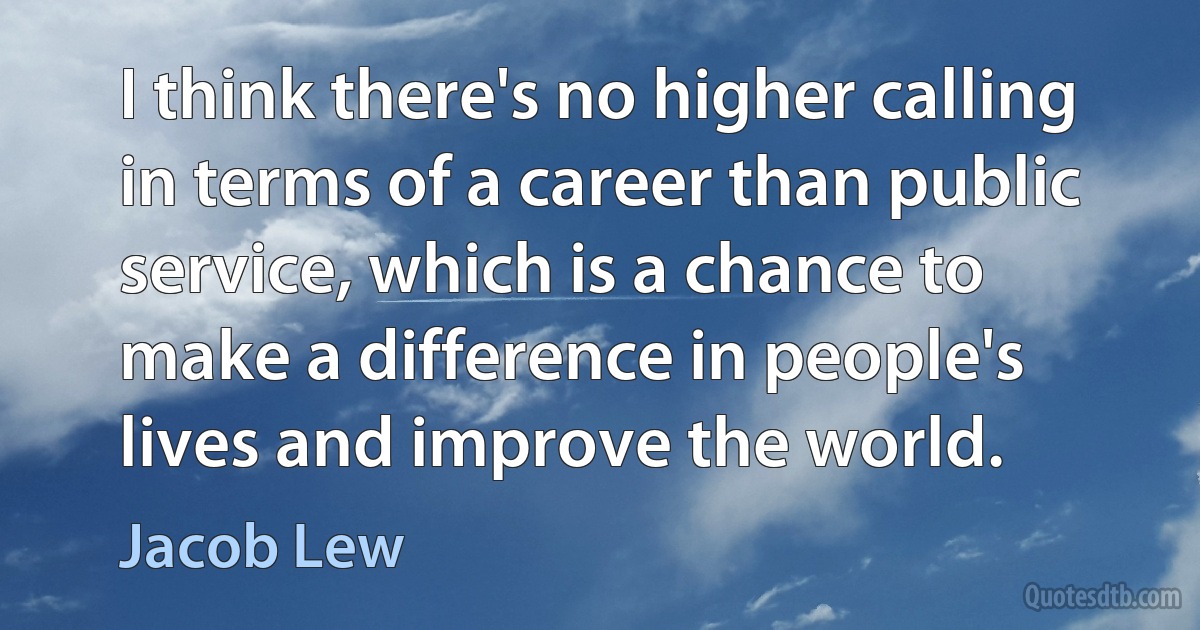 I think there's no higher calling in terms of a career than public service, which is a chance to make a difference in people's lives and improve the world. (Jacob Lew)