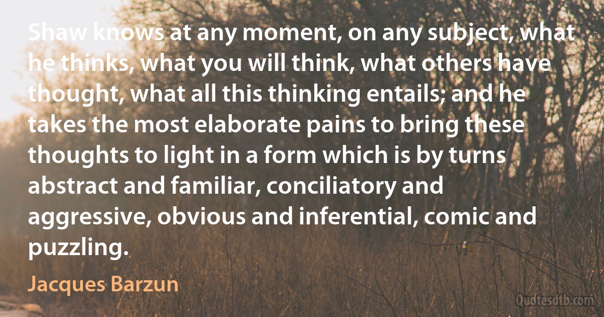 Shaw knows at any moment, on any subject, what he thinks, what you will think, what others have thought, what all this thinking entails; and he takes the most elaborate pains to bring these thoughts to light in a form which is by turns abstract and familiar, conciliatory and aggressive, obvious and inferential, comic and puzzling. (Jacques Barzun)