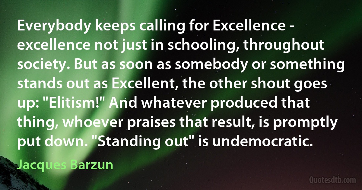 Everybody keeps calling for Excellence - excellence not just in schooling, throughout society. But as soon as somebody or something stands out as Excellent, the other shout goes up: "Elitism!" And whatever produced that thing, whoever praises that result, is promptly put down. "Standing out" is undemocratic. (Jacques Barzun)