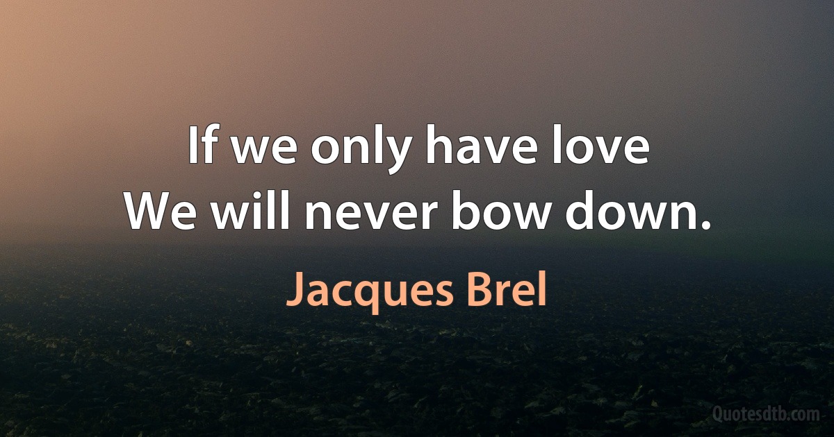 If we only have love
We will never bow down. (Jacques Brel)