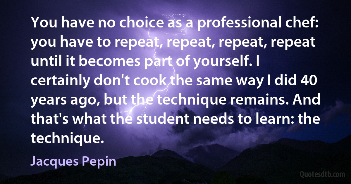 You have no choice as a professional chef: you have to repeat, repeat, repeat, repeat until it becomes part of yourself. I certainly don't cook the same way I did 40 years ago, but the technique remains. And that's what the student needs to learn: the technique. (Jacques Pepin)