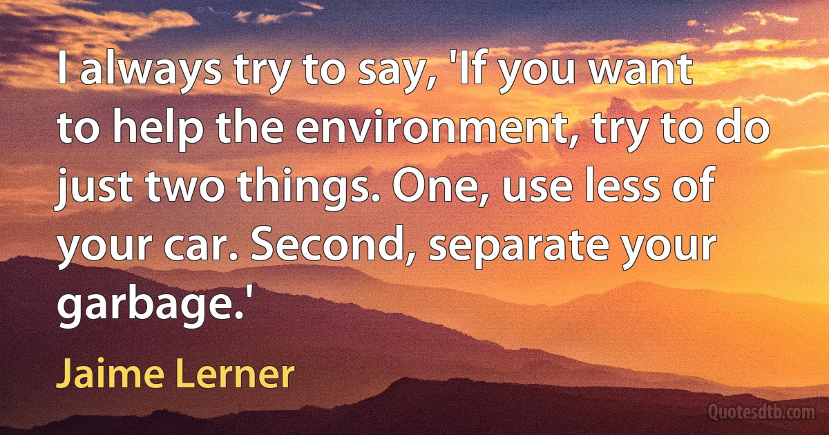 I always try to say, 'If you want to help the environment, try to do just two things. One, use less of your car. Second, separate your garbage.' (Jaime Lerner)