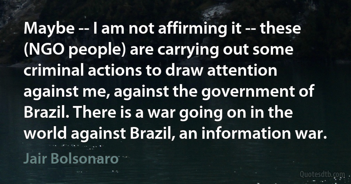 Maybe -- I am not affirming it -- these (NGO people) are carrying out some criminal actions to draw attention against me, against the government of Brazil. There is a war going on in the world against Brazil, an information war. (Jair Bolsonaro)