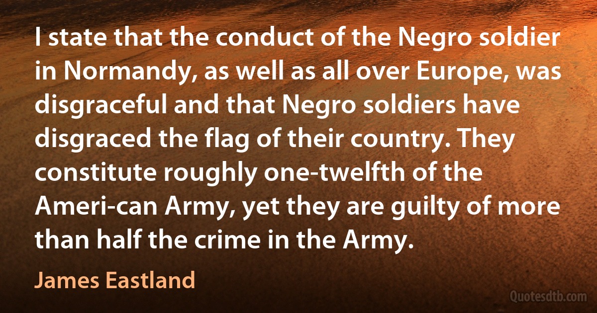 I state that the conduct of the Negro soldier in Normandy, as well as all over Europe, was disgraceful and that Negro soldiers have disgraced the flag of their country. They constitute roughly one-twelfth of the Ameri-can Army, yet they are guilty of more than half the crime in the Army. (James Eastland)