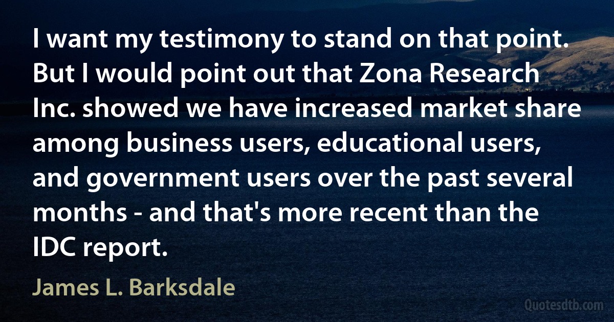 I want my testimony to stand on that point. But I would point out that Zona Research Inc. showed we have increased market share among business users, educational users, and government users over the past several months - and that's more recent than the IDC report. (James L. Barksdale)