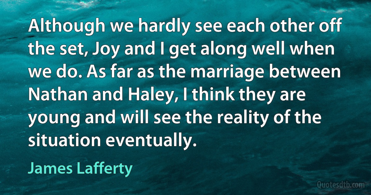 Although we hardly see each other off the set, Joy and I get along well when we do. As far as the marriage between Nathan and Haley, I think they are young and will see the reality of the situation eventually. (James Lafferty)