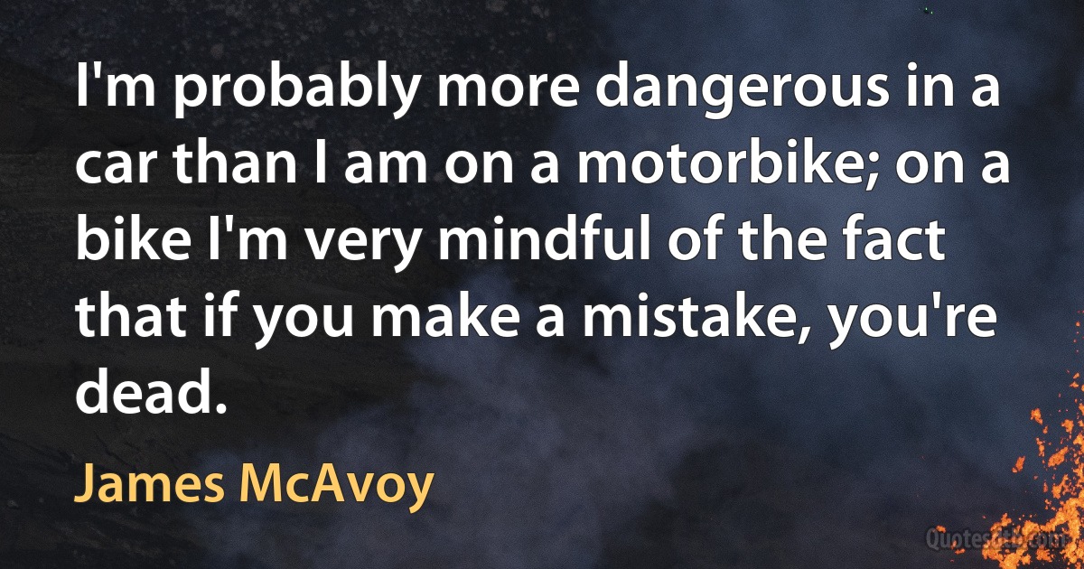 I'm probably more dangerous in a car than I am on a motorbike; on a bike I'm very mindful of the fact that if you make a mistake, you're dead. (James McAvoy)