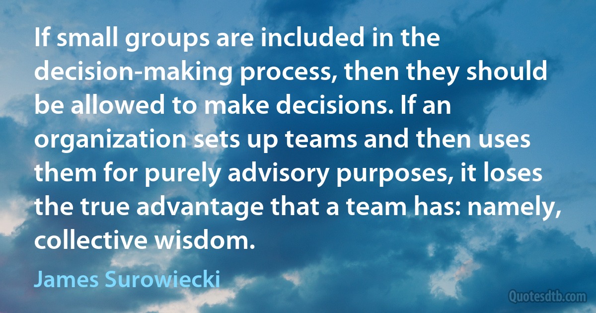 If small groups are included in the decision-making process, then they should be allowed to make decisions. If an organization sets up teams and then uses them for purely advisory purposes, it loses the true advantage that a team has: namely, collective wisdom. (James Surowiecki)