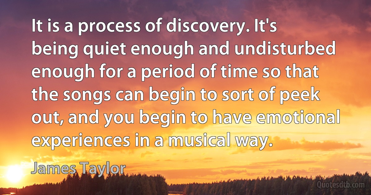 It is a process of discovery. It's being quiet enough and undisturbed enough for a period of time so that the songs can begin to sort of peek out, and you begin to have emotional experiences in a musical way. (James Taylor)