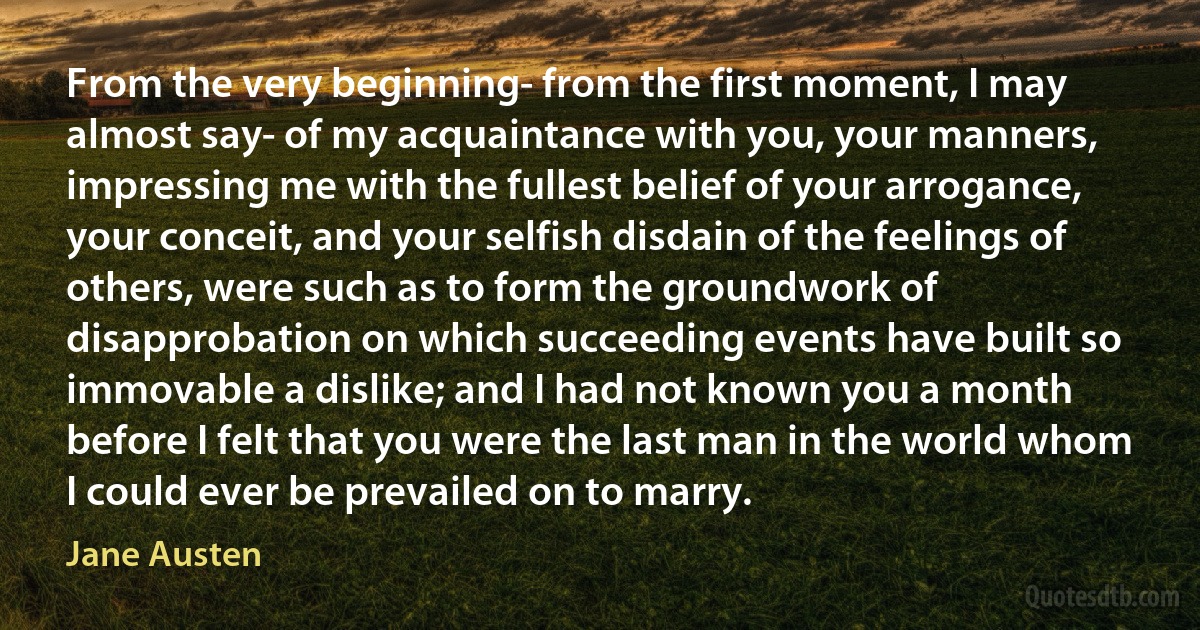 From the very beginning- from the first moment, I may almost say- of my acquaintance with you, your manners, impressing me with the fullest belief of your arrogance, your conceit, and your selfish disdain of the feelings of others, were such as to form the groundwork of disapprobation on which succeeding events have built so immovable a dislike; and I had not known you a month before I felt that you were the last man in the world whom I could ever be prevailed on to marry. (Jane Austen)