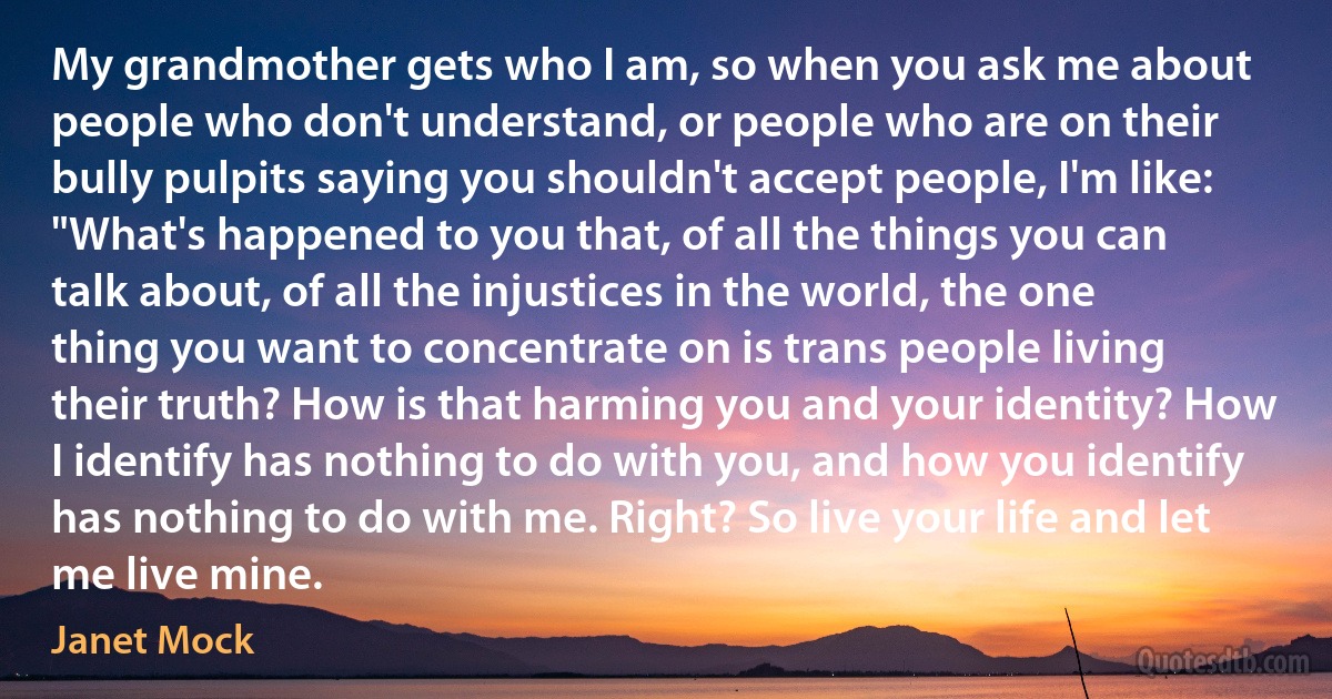 My grandmother gets who I am, so when you ask me about people who don't understand, or people who are on their bully pulpits saying you shouldn't accept people, I'm like: "What's happened to you that, of all the things you can talk about, of all the injustices in the world, the one thing you want to concentrate on is trans people living their truth? How is that harming you and your identity? How I identify has nothing to do with you, and how you identify has nothing to do with me. Right? So live your life and let me live mine. (Janet Mock)