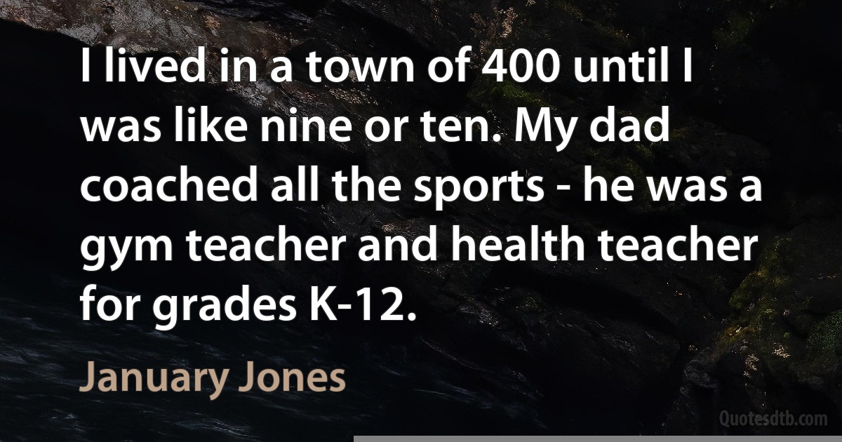 I lived in a town of 400 until I was like nine or ten. My dad coached all the sports - he was a gym teacher and health teacher for grades K-12. (January Jones)