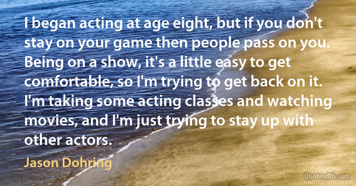 I began acting at age eight, but if you don't stay on your game then people pass on you. Being on a show, it's a little easy to get comfortable, so I'm trying to get back on it. I'm taking some acting classes and watching movies, and I'm just trying to stay up with other actors. (Jason Dohring)