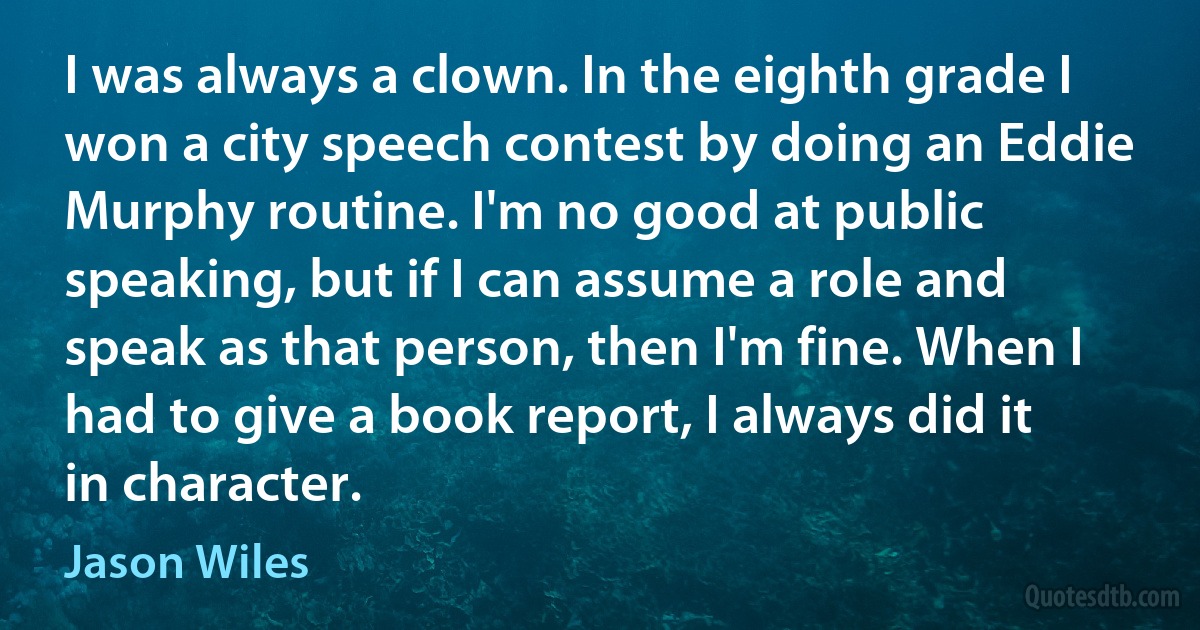 I was always a clown. In the eighth grade I won a city speech contest by doing an Eddie Murphy routine. I'm no good at public speaking, but if I can assume a role and speak as that person, then I'm fine. When I had to give a book report, I always did it in character. (Jason Wiles)