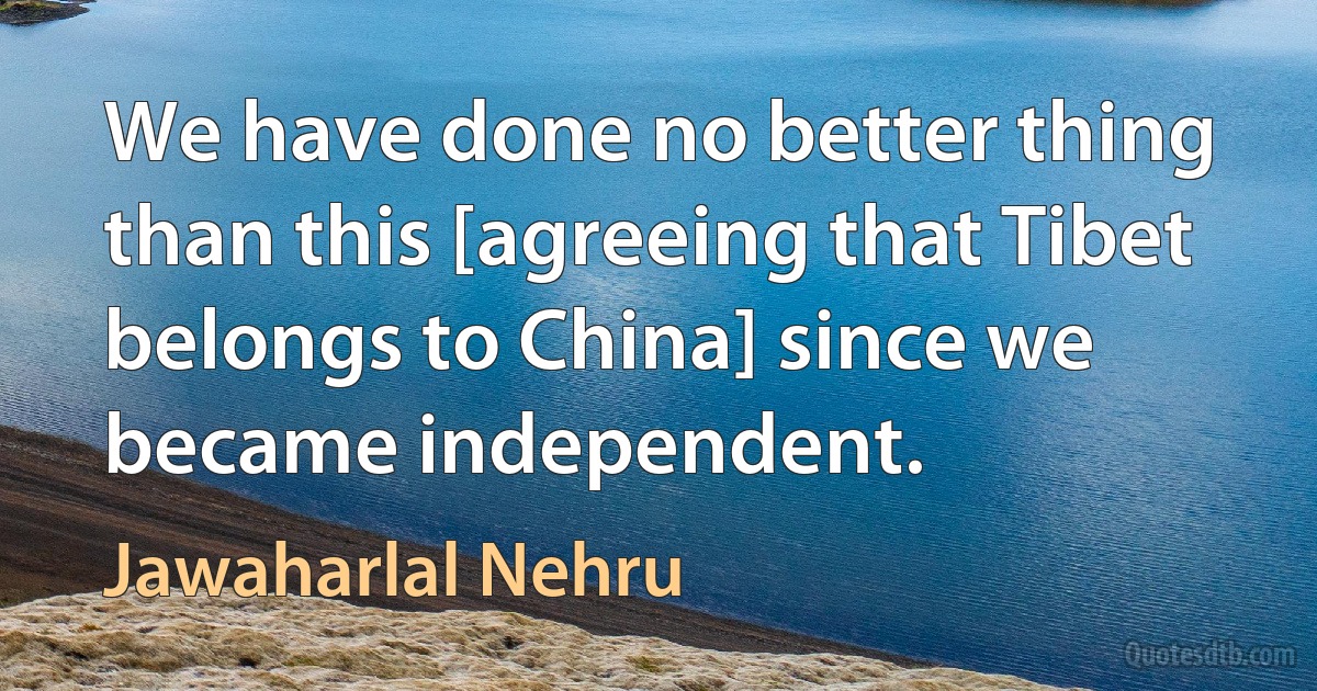 We have done no better thing than this [agreeing that Tibet belongs to China] since we became independent. (Jawaharlal Nehru)