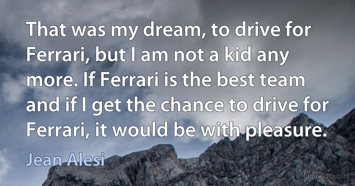 That was my dream, to drive for Ferrari, but I am not a kid any more. If Ferrari is the best team and if I get the chance to drive for Ferrari, it would be with pleasure. (Jean Alesi)