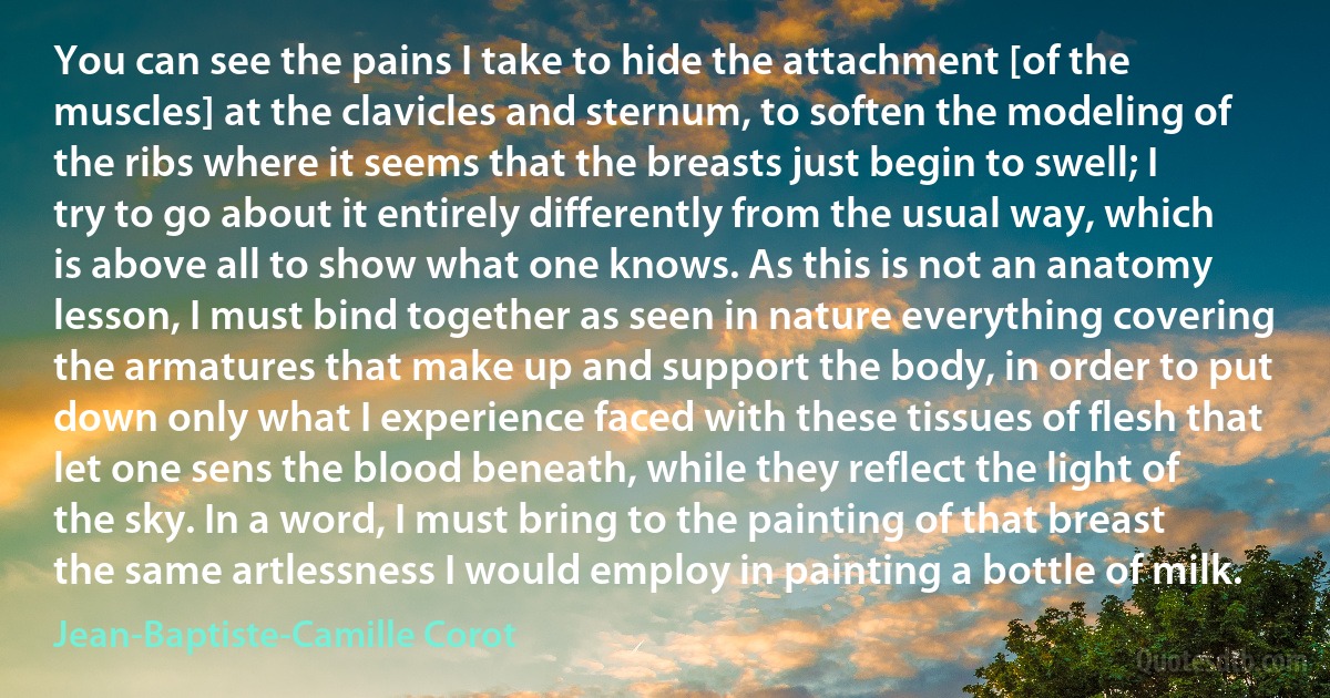 You can see the pains I take to hide the attachment [of the muscles] at the clavicles and sternum, to soften the modeling of the ribs where it seems that the breasts just begin to swell; I try to go about it entirely differently from the usual way, which is above all to show what one knows. As this is not an anatomy lesson, I must bind together as seen in nature everything covering the armatures that make up and support the body, in order to put down only what I experience faced with these tissues of flesh that let one sens the blood beneath, while they reflect the light of the sky. In a word, I must bring to the painting of that breast the same artlessness I would employ in painting a bottle of milk. (Jean-Baptiste-Camille Corot)