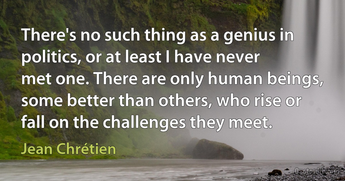 There's no such thing as a genius in politics, or at least I have never met one. There are only human beings, some better than others, who rise or fall on the challenges they meet. (Jean Chrétien)