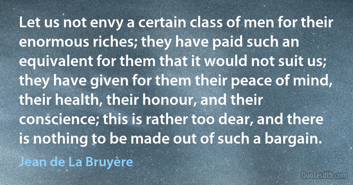 Let us not envy a certain class of men for their enormous riches; they have paid such an equivalent for them that it would not suit us; they have given for them their peace of mind, their health, their honour, and their conscience; this is rather too dear, and there is nothing to be made out of such a bargain. (Jean de La Bruyère)