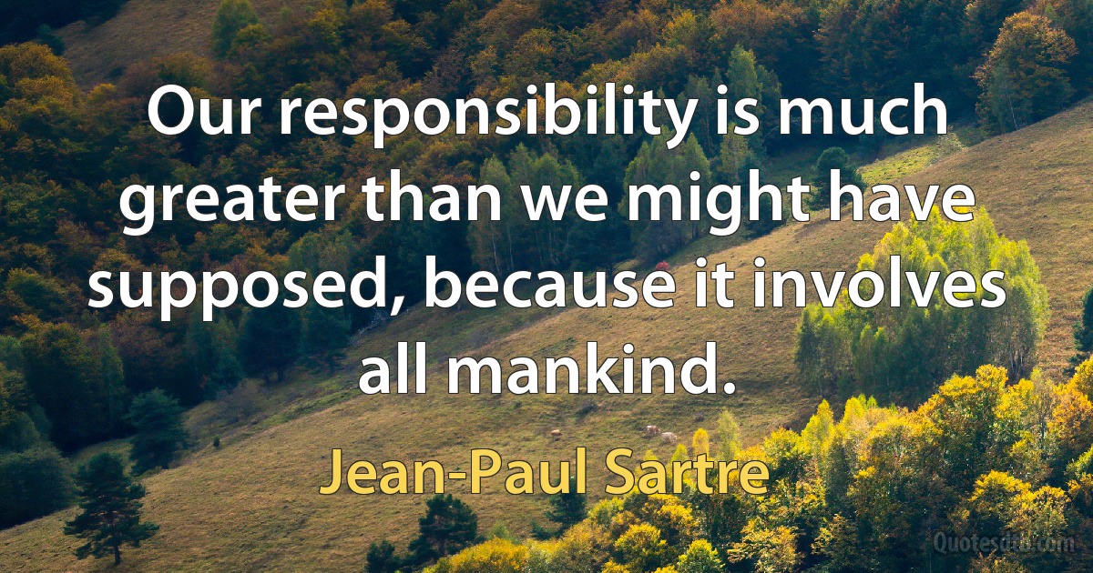 Our responsibility is much greater than we might have supposed, because it involves all mankind. (Jean-Paul Sartre)