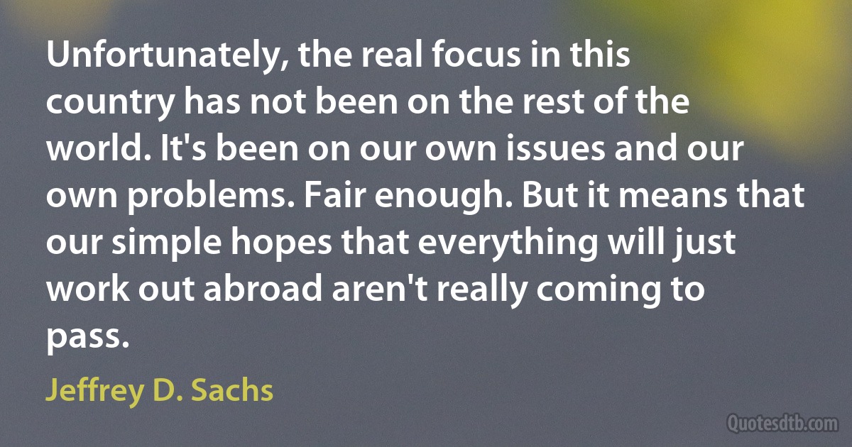 Unfortunately, the real focus in this country has not been on the rest of the world. It's been on our own issues and our own problems. Fair enough. But it means that our simple hopes that everything will just work out abroad aren't really coming to pass. (Jeffrey D. Sachs)