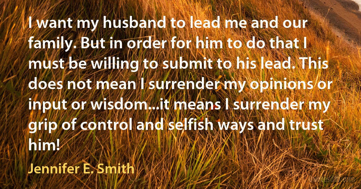 I want my husband to lead me and our family. But in order for him to do that I must be willing to submit to his lead. This does not mean I surrender my opinions or input or wisdom...it means I surrender my grip of control and selfish ways and trust him! (Jennifer E. Smith)