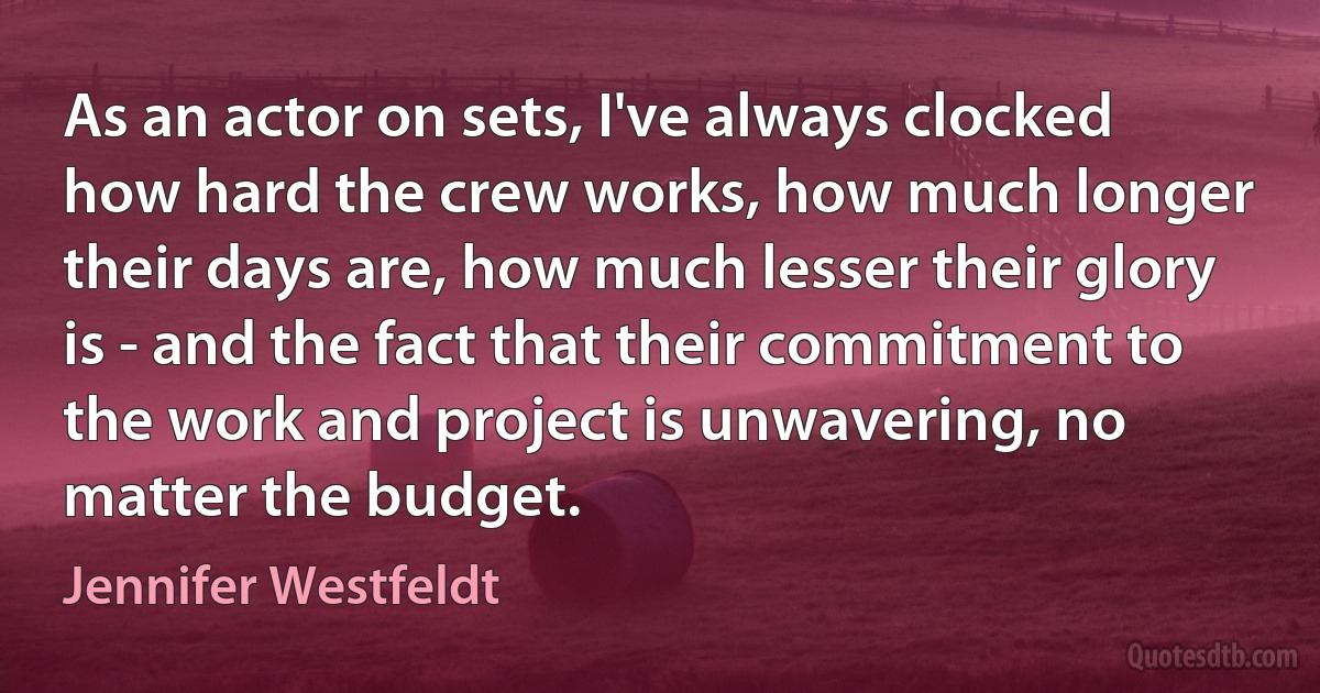 As an actor on sets, I've always clocked how hard the crew works, how much longer their days are, how much lesser their glory is - and the fact that their commitment to the work and project is unwavering, no matter the budget. (Jennifer Westfeldt)