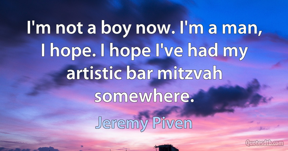 I'm not a boy now. I'm a man, I hope. I hope I've had my artistic bar mitzvah somewhere. (Jeremy Piven)