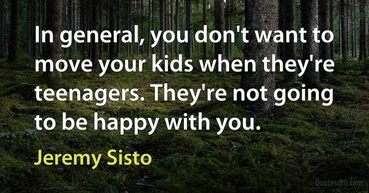 In general, you don't want to move your kids when they're teenagers. They're not going to be happy with you. (Jeremy Sisto)