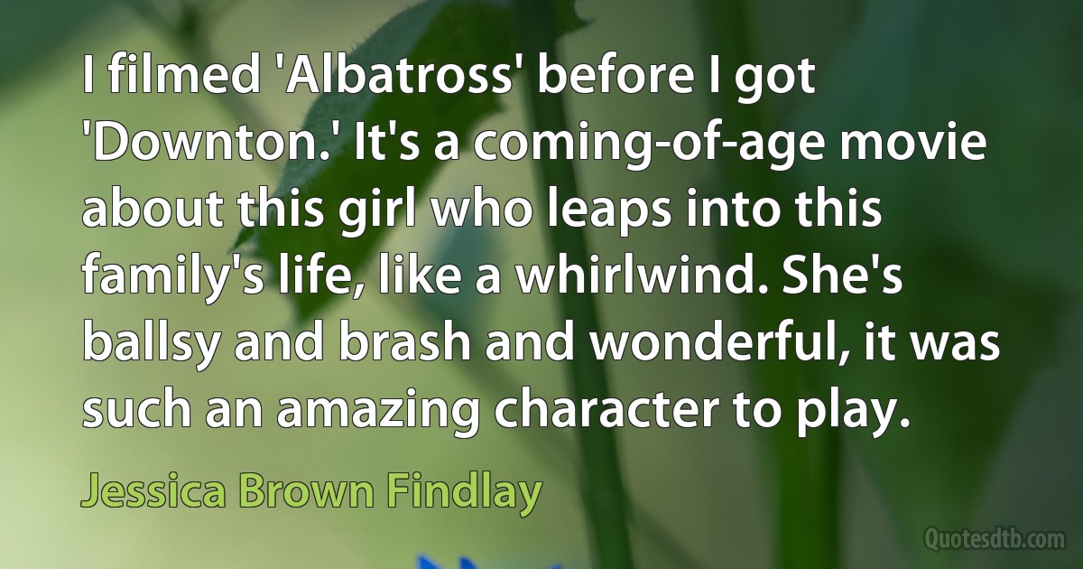 I filmed 'Albatross' before I got 'Downton.' It's a coming-of-age movie about this girl who leaps into this family's life, like a whirlwind. She's ballsy and brash and wonderful, it was such an amazing character to play. (Jessica Brown Findlay)