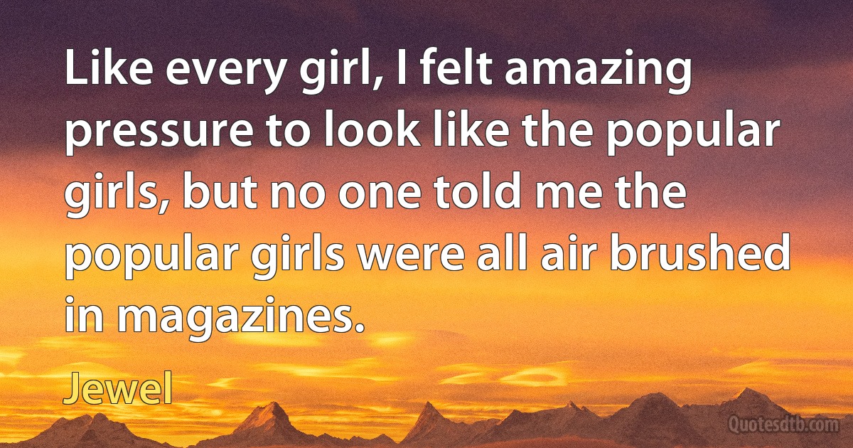 Like every girl, I felt amazing pressure to look like the popular girls, but no one told me the popular girls were all air brushed in magazines. (Jewel)