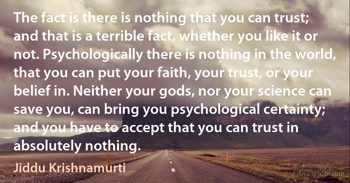 The fact is there is nothing that you can trust; and that is a terrible fact, whether you like it or not. Psychologically there is nothing in the world, that you can put your faith, your trust, or your belief in. Neither your gods, nor your science can save you, can bring you psychological certainty; and you have to accept that you can trust in absolutely nothing. (Jiddu Krishnamurti)