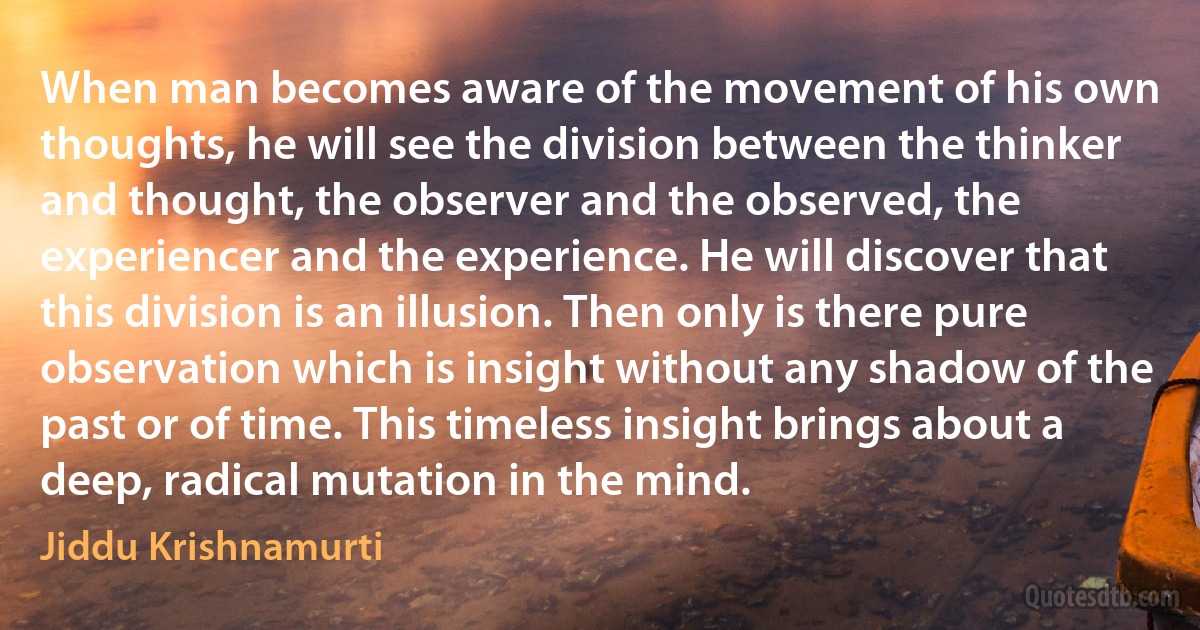 When man becomes aware of the movement of his own thoughts, he will see the division between the thinker and thought, the observer and the observed, the experiencer and the experience. He will discover that this division is an illusion. Then only is there pure observation which is insight without any shadow of the past or of time. This timeless insight brings about a deep, radical mutation in the mind. (Jiddu Krishnamurti)