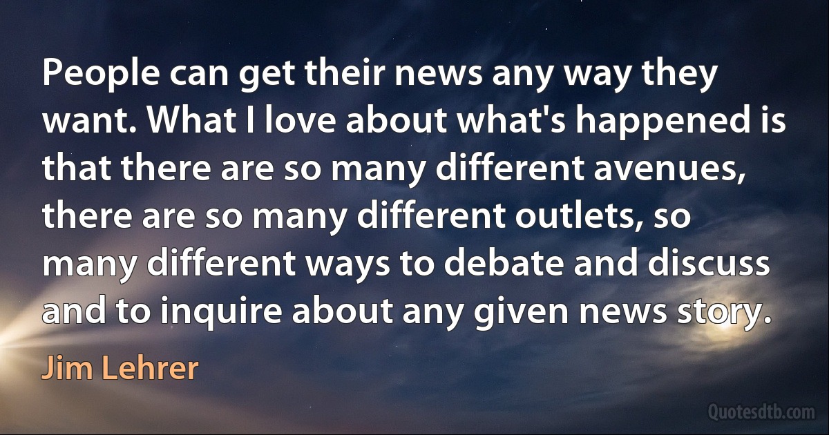 People can get their news any way they want. What I love about what's happened is that there are so many different avenues, there are so many different outlets, so many different ways to debate and discuss and to inquire about any given news story. (Jim Lehrer)