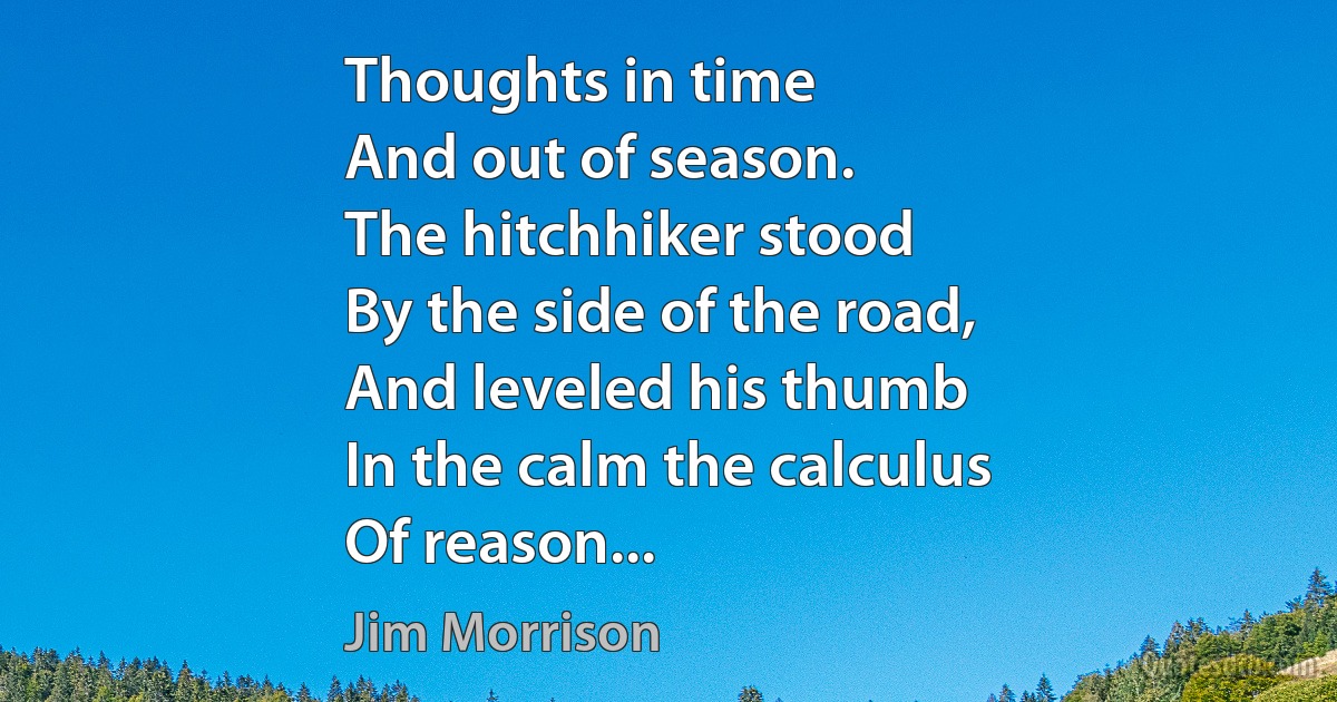 Thoughts in time
And out of season.
The hitchhiker stood
By the side of the road,
And leveled his thumb
In the calm the calculus
Of reason... (Jim Morrison)