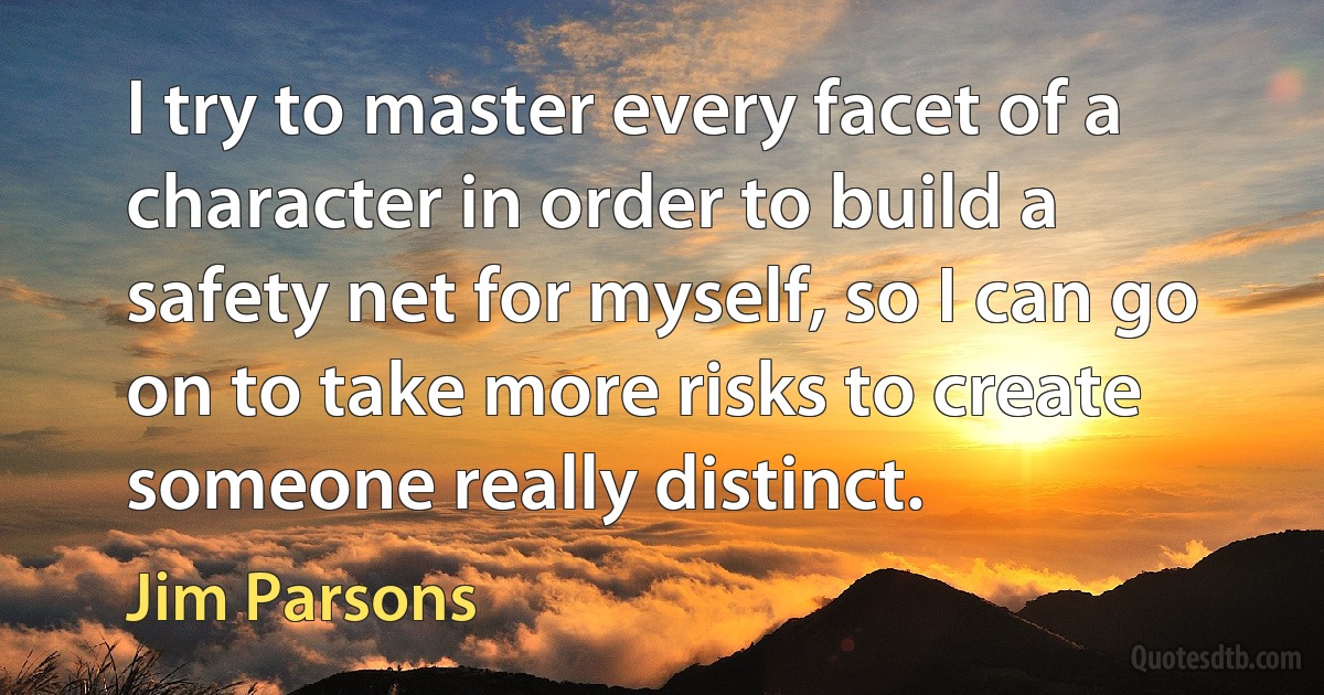 I try to master every facet of a character in order to build a safety net for myself, so I can go on to take more risks to create someone really distinct. (Jim Parsons)