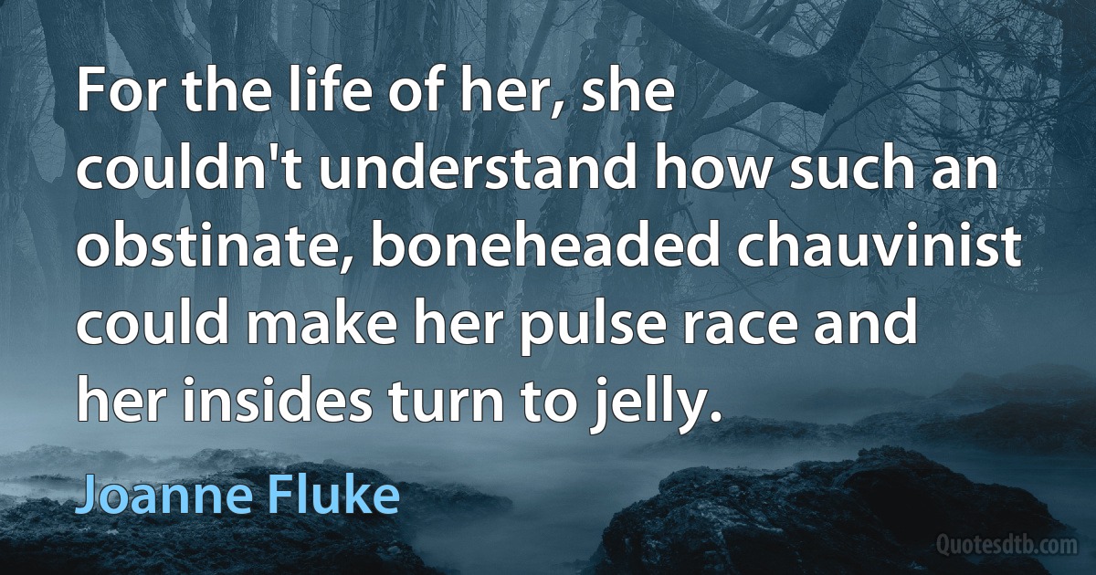 For the life of her, she couldn't understand how such an obstinate, boneheaded chauvinist could make her pulse race and her insides turn to jelly. (Joanne Fluke)