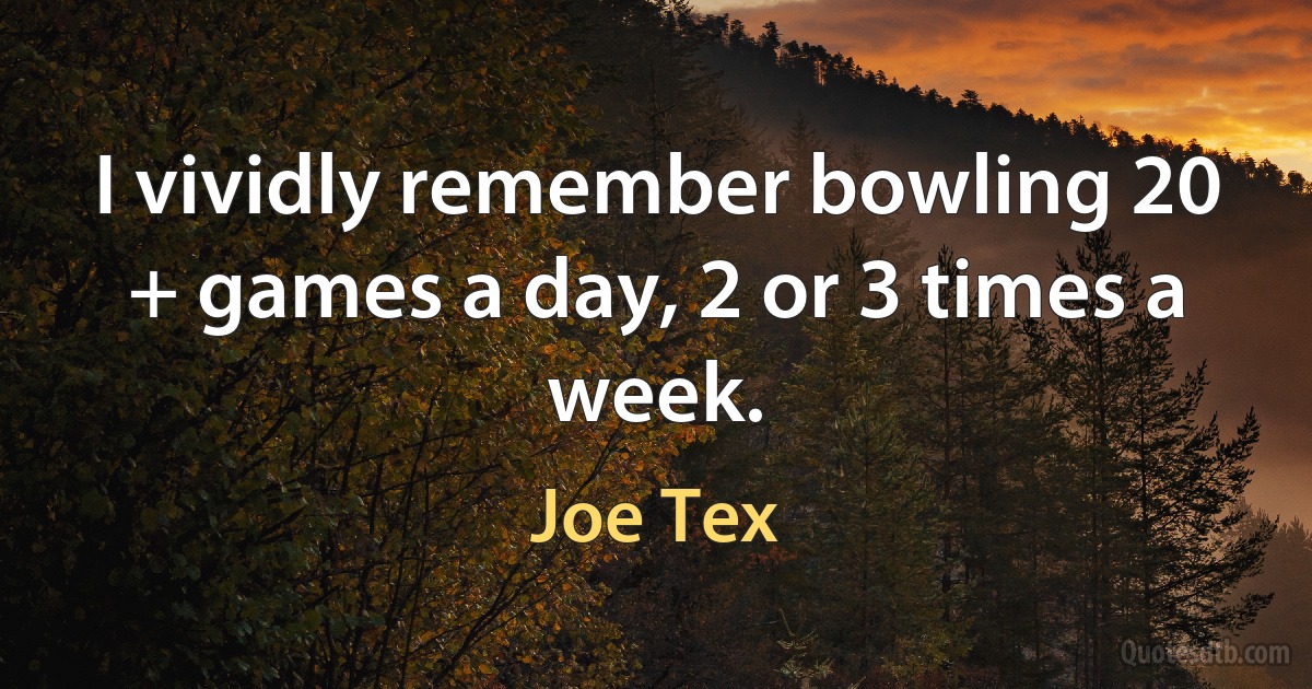 I vividly remember bowling 20 + games a day, 2 or 3 times a week. (Joe Tex)