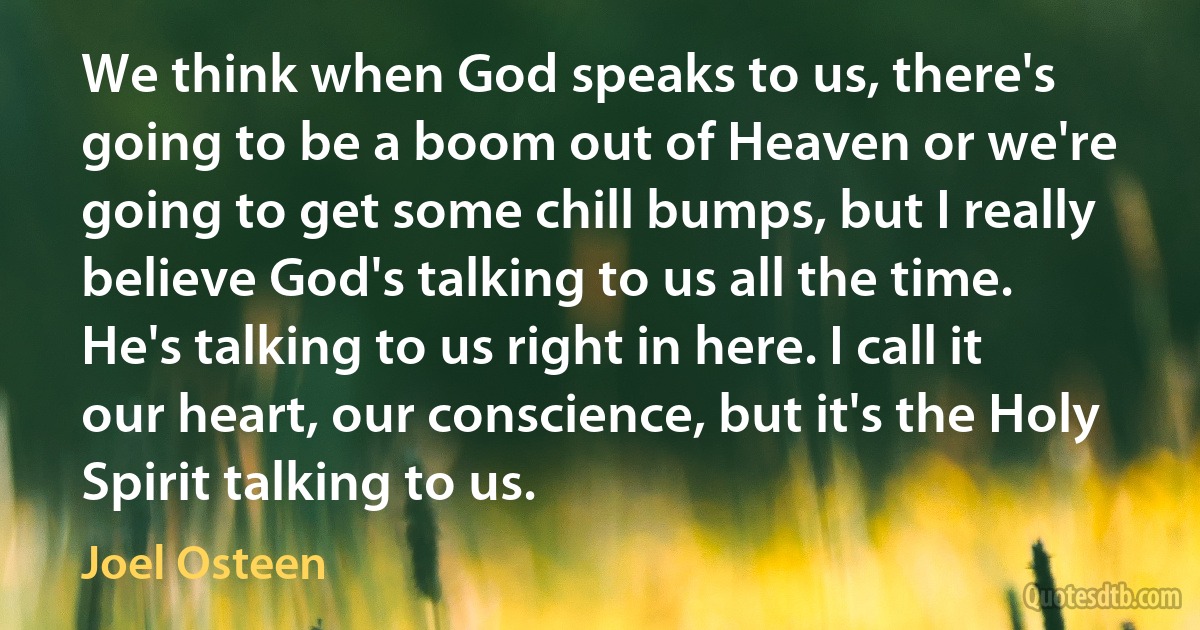 We think when God speaks to us, there's going to be a boom out of Heaven or we're going to get some chill bumps, but I really believe God's talking to us all the time. He's talking to us right in here. I call it our heart, our conscience, but it's the Holy Spirit talking to us. (Joel Osteen)